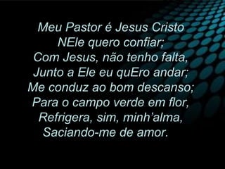 Meu Pastor é Jesus Cristo
NEle quero confiar;
Com Jesus, não tenho falta,
Junto a Ele eu quEro andar;
Me conduz ao bom descanso;
Para o campo verde em flor,
Refrigera, sim, minh’alma,
Saciando-me de amor.
 