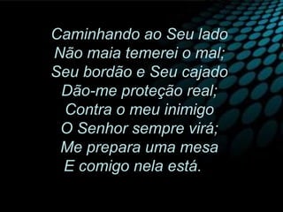 Caminhando ao Seu lado
Não maia temerei o mal;
Seu bordão e Seu cajado
Dão-me proteção real;
Contra o meu inimigo
O Senhor sempre virá;
Me prepara uma mesa
E comigo nela está.
 