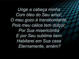 Unge a cabeça minha
Com óleo do Seu amor;
O meu gozo é transbordante,
Pois meu cálice tem dulçor;
Por Sua misericórdia
E por Seu sublime bem
Habitarei em Sua casa
Eternamente, amém?
 