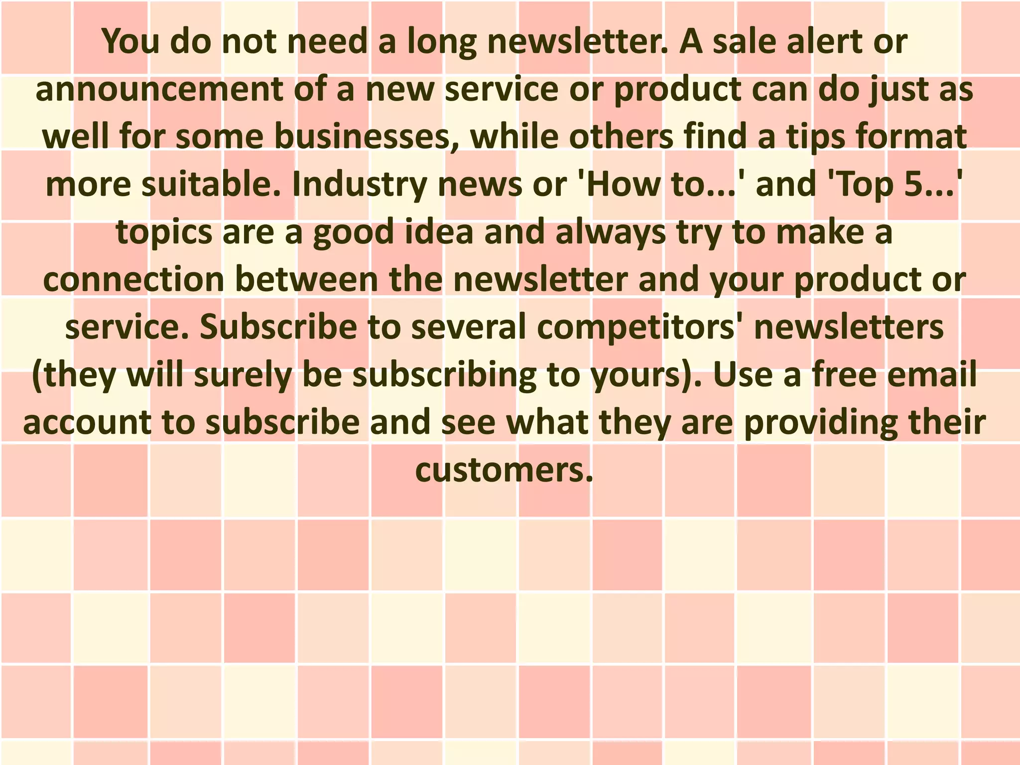 You do not need a long newsletter. A sale alert or
 announcement of a new service or product can do just as
 well for some businesses, while others find a tips format
  more suitable. Industry news or 'How to...' and 'Top 5...'
      topics are a good idea and always try to make a
 connection between the newsletter and your product or
   service. Subscribe to several competitors' newsletters
(they will surely be subscribing to yours). Use a free email
account to subscribe and see what they are providing their
                         customers.
 