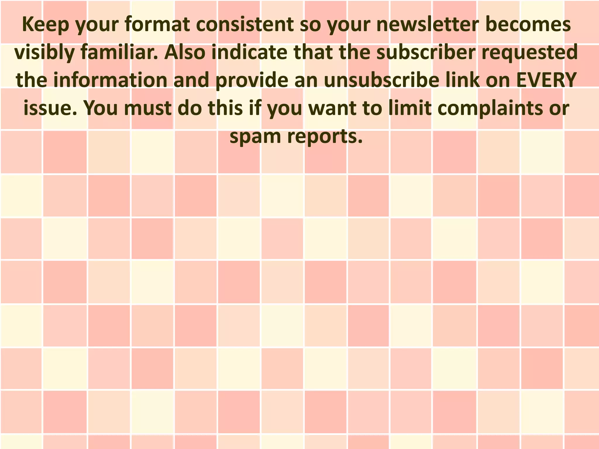 Keep your format consistent so your newsletter becomes
visibly familiar. Also indicate that the subscriber requested
the information and provide an unsubscribe link on EVERY
 issue. You must do this if you want to limit complaints or
                         spam reports.
 