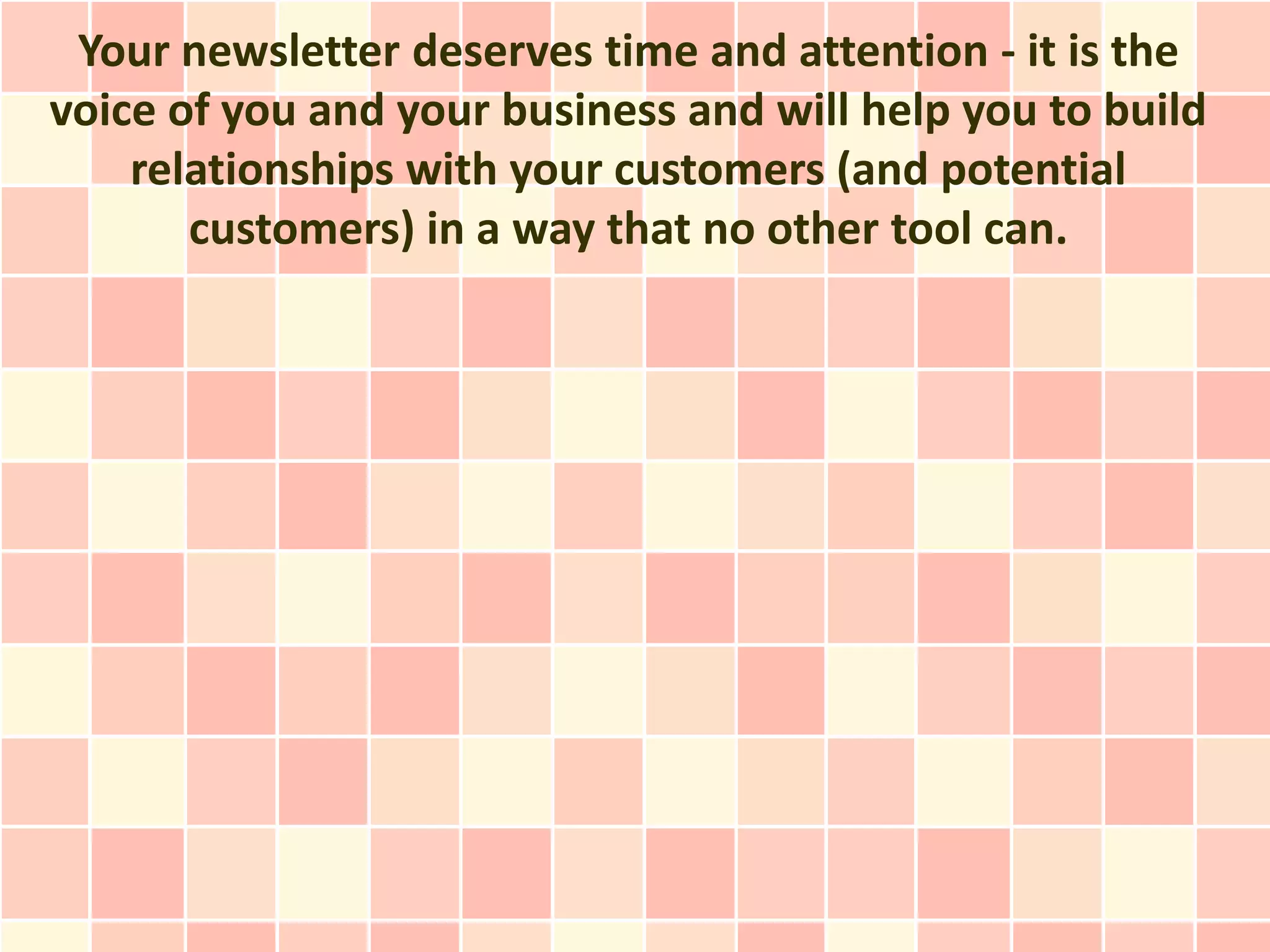 Your newsletter deserves time and attention - it is the
voice of you and your business and will help you to build
    relationships with your customers (and potential
       customers) in a way that no other tool can.
 