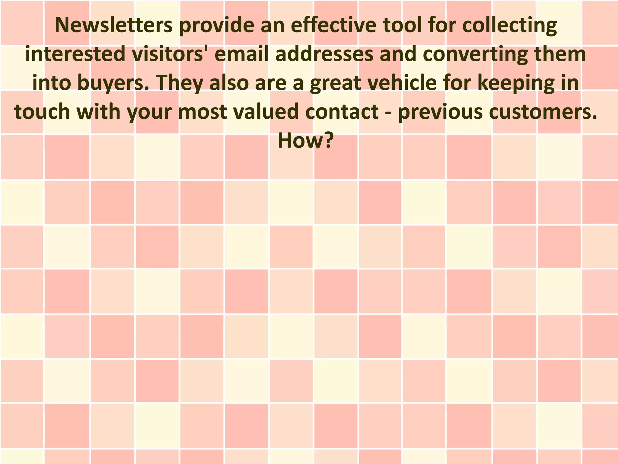 Newsletters provide an effective tool for collecting
 interested visitors' email addresses and converting them
  into buyers. They also are a great vehicle for keeping in
touch with your most valued contact - previous customers.
                            How?
 