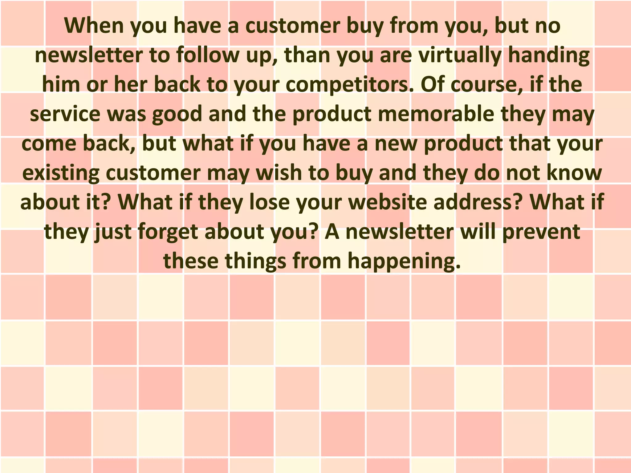 When you have a customer buy from you, but no
 newsletter to follow up, than you are virtually handing
  him or her back to your competitors. Of course, if the
 service was good and the product memorable they may
come back, but what if you have a new product that your
existing customer may wish to buy and they do not know
about it? What if they lose your website address? What if
  they just forget about you? A newsletter will prevent
               these things from happening.
 