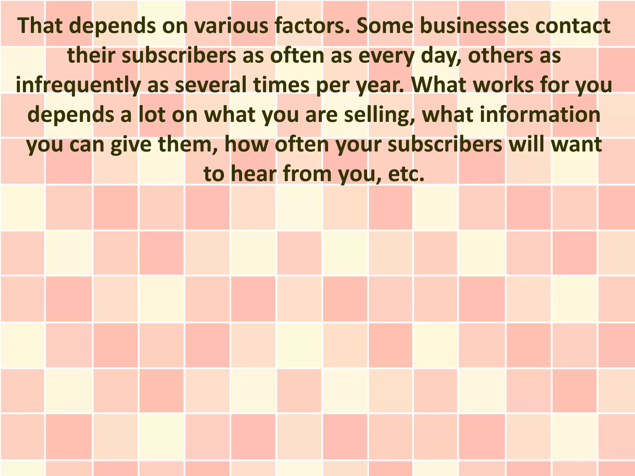 That depends on various factors. Some businesses contact
     their subscribers as often as every day, others as
infrequently as several times per year. What works for you
 depends a lot on what you are selling, what information
 you can give them, how often your subscribers will want
                   to hear from you, etc.
 