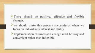 There should be positive, effective and flexible
changes,
we should make this process successfully, when we
focus on individual’s interest and ability
Implementation of successful change must be easy and
convenient rather than inflexible.
 