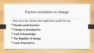 Factors resistance to change
• Here are a few factors that might have useful for use
Psycho-social barriers
Change is meaning less
Lack of knowledge
The Rapidity of change
Lack of incentives
 