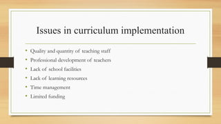 Issues in curriculum implementation
• Quality and quantity of teaching staff
• Professional development of teachers
• Lack of school facilities
• Lack of learning resources
• Time management
• Limited funding
 