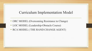 Curriculum Implementation Model
• ORC MODEL (Overcoming Resistance to Change)
• LOC MODEL (Leadership-Obstacle Course)
• RCA MODEL ( THE RAND CHANGE AGENT)
 