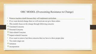ORC MODEL (Overcoming Resistance to Change)
• Remove teachers doubt because they will implement curriculum
• If we want desired change then we will motivate not give them orders
• This models focus on the change through following concerns
 Unrelated Concerns
 Personal Concerns
 Task-related Concerns
 Impact-related Concerns
• If we want to remove last three concerns then we have to show proper plan
• Two main stages are
 Initiation
 incorporation
 
