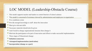 LOC MODEL (Leadership-Obstacle Course)
• This model supports teacher and leaders to control barriers of school cultures
• This model is concerned of resistance showed by administration and employees in organization
• Five conditions exists
 Provide enough knowledge to staff about the innovation
 Must give relevant skills
 Necessary materials should also be given
 And if need to change organizational structure then change it
 Motivate the participants to be part of innovation and efforts to make successful implementation
• Three stages of Educational change:
 Initiation (concerns)
 Attempted implementation (motivation)
 Incorporation (change as a part)
 