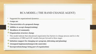 RCA MODEL ( THE RAND CHANGE AGENT)
• Suggested for organizational dynamics
• 4 steps are
 Characteristics of a proposed change
 Abilities to accept change(training)
 Readiness of community
 Organization structure change
• This model indicate that educational organization has barriers to change process and its is the
combination of ORD and LOC models that put forward to three stages
 Initiation (support for changing new program, informing and planning)
 Attempted implementation(provide materials)
 Incorporation(change being part of organization)
 