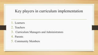 Key players in curriculum implementation
1. Learners
2. Teachers
3. Curriculum Managers and Administrators
4. Parents
5. Community Members
 