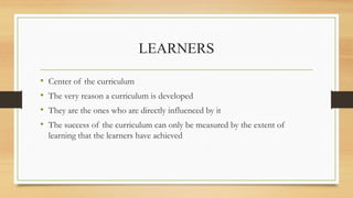 LEARNERS
• Center of the curriculum
• The very reason a curriculum is developed
• They are the ones who are directly influenced by it
• The success of the curriculum can only be measured by the extent of
learning that the learners have achieved
 
