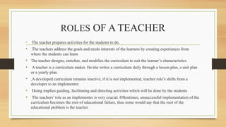 ROLES OF A TEACHER
• The teacher prepares activities for the students to do.
• The teachers address the goals and needs interests of the learners by creating experiences from
where the students can learn
• The teacher designs, enriches, and modifies the curriculum to suit the learner’s characteristics
• A teacher is a curriculum maker. He/she writes a curriculum daily through a lesson plan, a unit plan
or a yearly plan.
• A developed curriculum remains inactive, if it is not implemented, teacher role’s shifts from a
developer to an implementer.
• Doing implies guiding, facilitating and directing activities which will be done by the students
• The teachers’ role as an implementer is very crucial. Oftentimes, unsuccessful implementation of the
curriculum becomes the root of educational failure, thus some would say that the root of the
educational problem is the teacher.
 