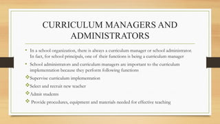 CURRICULUM MANAGERS AND
ADMINISTRATORS
• In a school organization, there is always a curriculum manager or school administrator.
In fact, for school principals, one of their functions is being a curriculum manager
• School administrators and curriculum managers are important to the curriculum
implementation because they perform following functions
Supervise curriculum implementation
Select and recruit new teacher
Admit students
 Provide procedures, equipment and materials needed for effective teaching
 