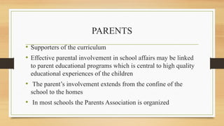 PARENTS
• Supporters of the curriculum
• Effective parental involvement in school affairs may be linked
to parent educational programs which is central to high quality
educational experiences of the children
• The parent’s involvement extends from the confine of the
school to the homes
• In most schools the Parents Association is organized
 