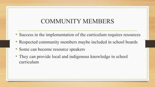 COMMUNITY MEMBERS
• Success in the implementation of the curriculum requires resources
• Respected community members maybe included in school boards
• Some can become resource speakers
• They can provide local and indigenous knowledge in school
curriculum
 