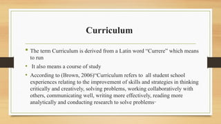 Curriculum
 The term Curriculum is derived from a Latin word “Currere” which means
to run
• It also means a course of study
• According to (Brown, 2006)“Curriculum refers to all student school
experiences relating to the improvement of skills and strategies in thinking
critically and creatively, solving problems, working collaboratively with
others, communicating well, writing more effectively, reading more
analytically and conducting research to solve problems”
 