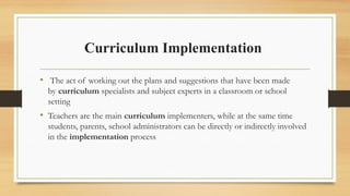 Curriculum Implementation
• The act of working out the plans and suggestions that have been made
by curriculum specialists and subject experts in a classroom or school
setting
• Teachers are the main curriculum implementers, while at the same time
students, parents, school administrators can be directly or indirectly involved
in the implementation process
 