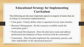 Educational Strategy for Implementing
Curriculum
The following are the most important aspects to require of teams that are
in charge of curriculum implementation:
• Clear goals - Clearly define what is expected of every team member.
• Resource Management - Do the resources available match the
curriculum goals.?
• Professional Development - Does the plan leave room and address
professional development of those involved with the curriculum?
• Community - Does the plan implement the community, parents, and
other stakeholders in the educational process?
 
