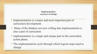 Implementation:
a process of change
• Implementation is a major and most important part of
curriculum development.
• Many of the thinkers are now willing that implementation is
also a part of curriculum
• implementation is a single and unique part in the curriculum
action phase.
• The implementation cycle through which logical steps need to
change
 