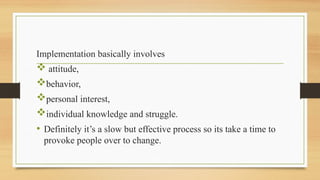 Implementation basically involves
 attitude,
behavior,
personal interest,
individual knowledge and struggle.
• Definitely it’s a slow but effective process so its take a time to
provoke people over to change.
 