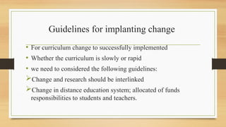 Guidelines for implanting change
• For curriculum change to successfully implemented
• Whether the curriculum is slowly or rapid
• we need to considered the following guidelines:
Change and research should be interlinked
Change in distance education system; allocated of funds
responsibilities to students and teachers.
 