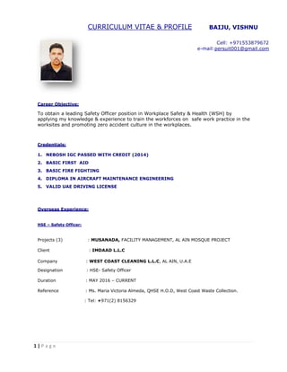 1 | P a g e
CURRICULUM VITAE & PROFILE BAIJU, VISHNU
Cell: +971553879672
e-mail:persuit001@gmail.com
Career Objective:
To obtain a leading Safety Officer position in Workplace Safety & Health (WSH) by
applying my knowledge & experience to train the workforces on safe work practice in the
worksites and promoting zero accident culture in the workplaces.
Credentials:
1. NEBOSH IGC PASSED WITH CREDIT (2014)
2. BASIC FIRST AID
3. BASIC FIRE FIGHTING
4. DIPLOMA IN AIRCRAFT MAINTENANCE ENGINEERING
5. VALID UAE DRIVING LICENSE
Overseas Experience:
HSE – Safety Officer:
Projects (3) : MUSANADA, FACILITY MANAGEMENT, AL AIN MOSQUE PROJECT
Client : IMDAAD L.L.C
Company : WEST COAST CLEANING L.L.C, AL AIN, U.A.E
Designation : HSE- Safety Officer
Duration : MAY 2016 – CURRENT
Reference : Ms. Maria Victoria Almeda, QHSE H.O.D, West Coast Waste Collection.
: Tel: +971(2) 8156329
 
