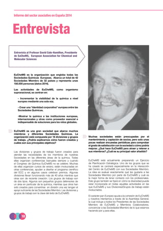 10
Informe del sector asociativo en España 2014
Entrevista
EuCheMS es la organización que engloba todas las
Sociedades Químicas Europeas. Abarca un total de 42
Sociedades Miembro de 32 países y representa unas
156.000 personas (datos 2014).
Las actividades de EuCheMS, como organismo
supranacional, se centran en:
- Incrementar la visibilidad de la química a nivel
europeo mediante una sola voz.
- Crear una “identidad corporativa” europea entre las
Sociedades Químicas.
-Mostrar la química a las instituciones europeas,
internacionales y otras como proveedor esencial e
indispensable de soluciones para los retos globales.
EuCheMS es una gran sociedad que abarca muchos
miembros y diferentes Sociedades Químicas. La
organización está compuesta por 18 divisiones y grupos
de trabajo. ¿Podría explicarnos cómo fueron creados y
cuáles son sus principales objetivos?
Las divisiones y grupos de trabajo fueron creados para
atender las necesidades de los miembros de nuestras
Sociedades en las diferentes áreas de la química. Todas
ellas organizan conferencias bianuales siempre y cuando
el Congreso de Química EuCheMS no se celebre. Muchas
de ellas organizan cursos de verano, están involucradas en
otras conferencias, ayudan a diseñar el programa científico
del ECC y en algunos casos celebran premios. Algunas
divisiones llevan funcionando más de 40 años mientras que
otras son de reciente creación. Los grupos de trabajo son
de dos tipos. Algunos son pequeños grupos defensores de
un área en particular de la química, mientras que otros han
sido creados para convertirse en división una vez tengan el
apoyo suficiente de las Sociedades Miembro. Las divisiones y
grupos de trabajo son la clave del éxito de EuCheMS.
Entrevista al Profesor David Cole-Hamilton, Presidente
de EuCheMS, European Association for Chemical and
Molecular Sciences
Muchas sociedades están preocupadas por el
mantenimiento y captación de socios, pero solo unas
pocas realizan encuestas periódicas para comprobar
el grado de satisfacción con la sociedad o cómo podría
mejorar. ¿Qué hace EuCheMS para atraer y retener a
sus miembros? ¿Cuál es su principal valor añadido?
EuCheMS está actualmente preparando un Ejercicio
de Planificación Estratégica. Uno de los grupos que se
ha creado se centrará especialmente en la interacción
del Centro de EuCheMS con sus Sociedades Miembro.
La idea es evaluar exactamente qué les gustaría a las
Sociedades Miembro por parte de EuCheMS y cuál es
la mejor forma de tener contacto con los profesionales.
Este grupo también se fijará en cómo la diversidad puede
estar incorporada en todas aquellas actividades en las
que EuCheMS y sus Divisiones/Grupos de trabajo están
involucrados.
El carácter pan-Europeo ayuda a la cohesión de EuCheMS
y nosotros intentamos a través de la Asamblea General,
la cual incluye a todos los Presidentes de las Sociedades
Miembro de EuCheMS y Miembros Colaboradores,
concienciar a las Sociedades Miembro de lo que estamos
haciendo por y para ellas.
 