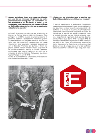 11
Algunas sociedades tienen una escasa participación
por parte de sus miembros más jóvenes, los cuales
prefieren estar en la retaguardia de los miembros con
más experiencia en vez de “pasar a la acción”. ¿Cuán
involucrados están los miembros más jóvenes en el caso
de EuCheMS y cuáles son los retos que la organización
debe afrontar al respecto?
EuCheMS tiene entre sus miembros una organización de
jóvenes, la Red de Jóvenes Químicos Europeos. Estos
participan en el ECC, llevando su propio programa de
ponencias científicas y competencias transferibles y tienen
su propia Asamblea de Delegados una vez al año que dura
varios días. Han conseguido patrocinadores, han creado
vínculos con otras sociedades nacionales, especialmente
con la Sociedad Americana de Química, y tienen sus
propios premios. También ofrecen cursos a los jóvenes de
las Sociedades Miembro. Tendrán su primera Conferencia
Pan-Europea para Jóvenes Químicos asociada con el
encuentro de Jóvenes Químicos Portugueses que tendrá
lugar en Portugal en Abril de 2016.
La Red de Jóvenes Químicos Europeos es uno de los socios
más activos y dinámicos de EuCheMS.
¿Cuáles son los principales retos y objetivos que
EuCheMS deberá afrontar en el futuro más inmediato?
El principal objetivo es ser el primer centro de referencia
para todas las instituciones europeas en temas relacionados
con la química y continuar siendo la voz independiente y de
confianza en el mundo de la química. EuCheMS también
pretende influir en el desarrollo de políticas Europeas de
manera que la química siga siendo considerada como
la excitante disciplina que es. Además, pretende hacer
ver a los políticos la importancia de la química. Estamos
construyendo el ECC (Sevilla 2016 y Liverpool 2018) de
manera que atender este congreso sea un deber para todos
los químicos en Europa y continuaremos desarrollando
fuertes vínculos entre las Divisiones dentro de la comunidad
de los químicos. El principal reto es contar con los fondos
suficientes para llevar a cabo todo lo que nos gustaría hacer.
 