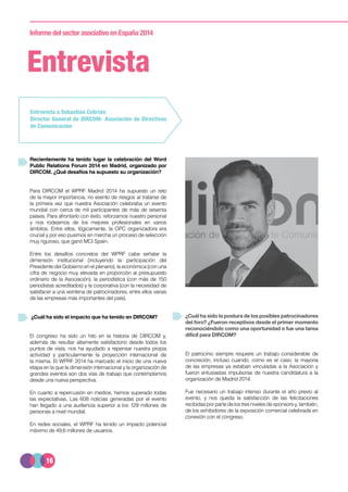 16
Informe del sector asociativo en España 2014
Entrevista
Recientemente ha tenido lugar la celebración del Word
Public Relations Forum 2014 en Madrid, organizado por
DIRCOM. ¿Qué desafíos ha supuesto su organización?
Para DIRCOM el WPRF Madrid 2014 ha supuesto un reto
de la mayor importancia, no exento de riesgos al tratarse de
la primera vez que nuestra Asociación celebraba un evento
mundial con cerca de mil participantes de más de sesenta
países. Para afrontarlo con éxito, reforzamos nuestro personal
y nos rodeamos de los mejores profesionales en varios
ámbitos. Entre ellos, lógicamente, la OPC organizadora era
crucial y por eso pusimos en marcha un proceso de selección
muy riguroso, que ganó MCI Spain.
Entre los desafíos concretos del WPRF cabe señalar la
dimensión institucional (incluyendo la participación del
Presidente del Gobierno en el plenario), la económica (con una
cifra de negocio muy elevada en proporción al presupuesto
ordinario de la Asociación), la periodística (con más de 150
periodistas acreditados) y la corporativa (con la necesidad de
satisfacer a una veintena de patrocinadores, entre ellos varias
de las empresas más importantes del país).
¿Cuál ha sido el impacto que ha tenido en DIRCOM?
El congreso ha sido un hito en la historia de DIRCOM y,
además de resultar altamente satisfactorio desde todos los
puntos de vista, nos ha ayudado a repensar nuestra propia
actividad y particularmente la proyección internacional de
la misma. El WPRF 2014 ha marcado el inicio de una nueva
etapa en la que la dimensión internacional y la organización de
grandes eventos son dos vías de trabajo que contemplamos
desde una nueva perspectiva.
En cuanto a repercusión en medios, hemos superado todas
las expectativas. Las 608 noticias generadas por el evento
han llegado a una audiencia superior a los 129 millones de
personas a nivel mundial.
En redes sociales, el WPRF ha tenido un impacto potencial
máximo de 49,6 millones de usuarios.
Entrevista a Sebastián Cebrián
Director General de DIRCOM- Asociación de Directivos
de Comunicación
¿Cuál ha sido la postura de los posibles patrocinadores
del foro? ¿Fueron receptivos desde el primer momento
reconociéndolo como una oportunidad o fue una tarea
difícil para DIRCOM?
El patrocinio siempre requiere un trabajo considerable de
concreción, incluso cuando, como es el caso, la mayoría
de las empresas ya estaban vinculadas a la Asociación y
fueron entusiastas impulsoras de nuestra candidatura a la
organización de Madrid 2014.
Fue necesario un trabajo intenso durante el año previo al
evento, y nos queda la satisfacción de las felicitaciones
recibidasporpartedelostresnivelesdesponsorsy,también,
de los exhibidores de la exposición comercial celebrada en
conexión con el congreso.
 