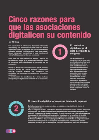 22
Informe del sector asociativo en España 2014
El contenido
digital alarga el
ciclo de vida de su
congreso
Dar accesibilidad al
contenido tras su congreso o
evento educacional alargará
considerablemente el su
ciclo vital. Los servicios y
portales de diseminación
de contenidos permiten
a los delegados acceder
a aquellas sesiones a las
que no pudieron asistir
o simplemente revisar
de nuevo las que más
disfrutaron, tantas veces
como quieran. Los mensajes
clave se verán reforzados
durante mucho más tiempo
tras el cierre de la sesión de
clausura.
El contenido digital aporta nuevas fuentes de ingresos
Digitalizar su contenido puede reportar a su asociación una significante fuente de
ingresos adicionales.
Para su congreso del 2013, ESPEN creó diferentes modelos de acceso para los delegados
del congreso, con acceso completo a las presentaciones del congreso incluyendo una
tarifa de “Inscripción de acceso completo”. El congreso contó con 2.593 asistentes entre
los cuales el 83% (2.095) escogió esta opción, resultando en un beneficio de 80.000€
WGA escogió lanzar el portal de contenido para todos los participantes justo después
de finalizar el 5º World Glaucoma Congress. Mientras los asistentes al congreso recibían
este servicio como parte de su inscripción al congreso, este portal reportó grandes
beneficios ya que los que no asistieron al congreso pagaban por el acceso al contenido.
Cinco razones para
que las asociaciones
digitalicen su contenido
1
2
por MCI Group
Con un volumen de información disponible online cada
vez mayor y con miembros evaluando cada vez más el
valor que le ofrece su sociedad, las asociaciones se ven
obligadas a innovar constantemente para poder seguir
siendo relevantes y competitivas, y para mantener el
valor añadido que demandan sus asociados.
Gran parte de este esfuerzo se debería enfocar en
la innovación digital, y un simple pero efectivo modo
de comenzar sería digitalizando el contenido de su
asociación.
Desde la World Glaucoma Association (WGA) hasta la
European Society for Clinical Nutrition & Metabolism
(ESPEN), nuestros expertos han digitalizado los
contenidos de numerosos congresos con fantásticos
resultados.
A continuación le detallamos los cinco motivos
principales para digitalizar el contenido de su asociación:
22
 