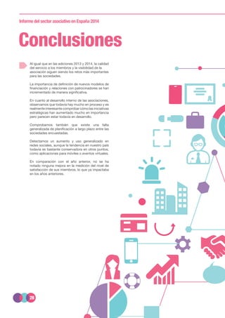 26
Informe del sector asociativo en España 2014
Conclusiones
Al igual que en las ediciones 2013 y 2014, la calidad
del servicio a los miembros y la visibilidad de la
asociación siguen siendo los retos más importantes
para las sociedades.
La importancia de definición de nuevos modelos de
financiación y relaciones con patrocinadores se han
incrementado de manera significativa.
En cuanto al desarrollo interno de las asociaciones,
observamos que todavía hay mucho en proceso y es
realmente interesante comprobar cómo las iniciativas
estratégicas han aumentado mucho en importancia
pero parecen estar todavía en desarrollo.
Comprobamos también que existe una falta
generalizada de planificación a largo plazo entre las
sociedades encuestadas.
Detectamos un aumento y uso generalizado en
redes sociales, aunque la tendencia en nuestro país
todavía es bastante conservadora en otros puntos,
como aplicaciones para móviles o eventos virtuales.
En comparación con el año anterior, no se ha
notado ninguna mejora en la medición del nivel de
satisfacción de sus miembros, lo que ya impactaba
en los años anteriores.
 