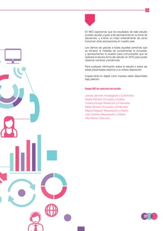 27
En MCI esperamos que los resultados de este estudio
puedan ayudar y guiar a las asociaciones en su toma de
decisiones, y a tener un mejor entendimiento de cómo
funcionan otras asociaciones en nuestro país.
Les damos las gracias a todas aquellas personas que
se tomaron la molestia de cumplimentar la encuesta,
y aprovechamos la ocasión para comunicarles que se
realizará la tercera toma del estudio en 2015 para poder
observar cambios y tendencias.
Para cualquier información sobre el estudio o sobre las
áreas presentadas estamos a su entera disposición.
Copias tanto en digital como impreso están disponibles
bajo petición.
Equipo MCI de redacción del estudio
Joonas Järvinen: Investigación y Contenidos
Beatriz Ramírez: Encuesta y Análisis
Cristina Vizcaya: Redacción y Entrevistas
María Herreros: Encuesta y Contenidos
Miguel Delgado: Maquetación y Diseño
Laia Cuberes: Maquetación y Diseño
Pilar Ramos: Dirección
 