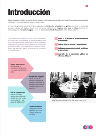 5
Introducción
Desde el pasado año 2012, el objetivo de este estudio ha sido presentar un análisis de la situación actual de las asociaciones
nacionales e internacionales con sede en nuestro país.
Un año más, pretendemos dar a conocer cuáles son las tendencias actuales en su gestión, las áreas en las que se
precisan mejoras, qué objetivos tienen como prioritarios, cuáles son los mayores retos para su futuro, cómo se ven
afectadas por las nuevas tecnologías, y cómo se plantea el modelo de financiación, entre otras cuestiones.
Nuevas generaciones:
Cómo propiciar su
integración en la asociación
y conseguir su participación
activa.
La tercera edición del estudio sobre el sector asociativo
se ha enfocado principalmente en las áreas identificadas
como más relevantes que surgieron durante las dos Mesas
Redondas del Association Day que MCI organizó en mayo
en Barcelona, y en noviembre en Madrid, respectivamente.
Según las diferentes áreas, la encuesta ha recopilado
información sobre:
¿Cómo es la relación de las sociedades con
los miembros?
¿Qué servicios se ofrecen a los asociados?
¿Cuáles son los puntos clave de la gestión en
los patrocinios?
Desarrollo de la asociación: ¿Cómo se
enfrentan al futuro?
Plan de crecimiento:
¿Qué pueden hacer las
sociedades para crecer
y llegar a captar más
miembros?
Plan de comunicación:
Muchas sociedades
están activas en las redes
sociales pero ¿Hay un plan
de comunicación o una
estrategia global detrás?
Asistencia al congreso:
Sólo un 30-50% de
miembros participa en el
congreso anual/bianual de
la sociedad. Ahondar en la
motivación de su falta de
asistencia.
Mesa Redonda Association Day, Barcelona, mayo 2014
 