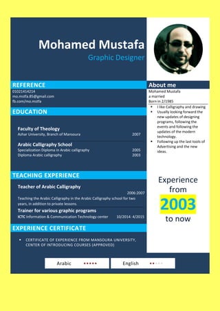 Mohamed Mustafa
Graphic Designer
REFERENCE About me
01021414214
mo.mstfa.85@gmail.com
fb.com/mo.mstfa
Mohamed Mustafa
a married
Born in 2/1985
 I like Calligraphy and drawing
 Usually looking forward the
new updates of designing
programs, following the
events and following the
updates of the modern
technology.
 Following up the last tools of
Advertising and the new
ideas.
EDUCATION
Faculty of Theology
Azhar University, Branch of Mansoura 2007
Arabic Calligraphy School
Specialization Diploma in Arabic calligraphy 2005
Diploma Arabic calligraphy 2003
Experience
from
2003
to now
TEACHING EXPERIENCE
Teacher of Arabic Calligraphy
2006:2007
Teaching the Arabic Calligraphy in the Arabic Calligraphy school for two
years, in addition to private lessons.
Trainer for various graphic programs
ICTC Information & Communication Technology center 10/2014: 4/2015
EXPERIENCE CERTIFICATE
 CERTIFICATE OF EXPERIENCE FROM MANSOURA UNIVERSITY,
CENTER OF INTRODUCING COURSES (APPROVED)
Arabic ••••• English •••••
 