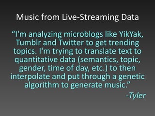 “I'm analyzing microblogs like YikYak,
Tumblr and Twitter to get trending
topics. I'm trying to translate text to
quantitative data (semantics, topic,
gender, time of day, etc.) to then
interpolate and put through a genetic
algorithm to generate music.”
-Tyler
Music from Live-Streaming Data
 