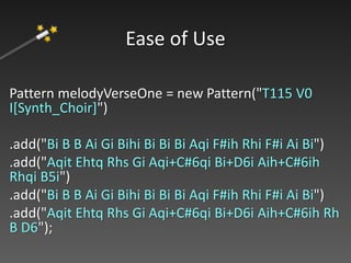 Pattern melodyVerseOne = new Pattern("T115 V0
I[Synth_Choir]")
.add("Bi B B Ai Gi Bihi Bi Bi Bi Aqi F#ih Rhi F#i Ai Bi")
.add("Aqit Ehtq Rhs Gi Aqi+C#6qi Bi+D6i Aih+C#6ih
Rhqi B5i")
.add("Bi B B Ai Gi Bihi Bi Bi Bi Aqi F#ih Rhi F#i Ai Bi")
.add("Aqit Ehtq Rhs Gi Aqi+C#6qi Bi+D6i Aih+C#6ih Rh
B D6");
Ease of Use
 
