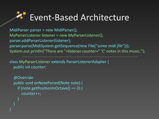 MidiParser parser = new MidiParser();
MyParserListener listener = new MyParserListener();
parser.addParserListener(listener);
parser.parse(MidiSystem.getSequence(new File(“some midi file")));
System.out.println("There are "+listener.counter+" 'C' notes in this music.");
class MyParserListener extends ParserListenerAdapter {
public int counter;
@Override
public void onNoteParsed(Note note) {
if (note.getPositionInOctave() == 0) {
counter++;
}
}
}
Event-Based Architecture
 