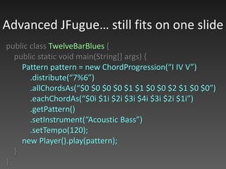 public class TwelveBarBlues {
public static void main(String[] args) {
Pattern pattern = new ChordProgression(“I IV V”)
.distribute(“7%6”)
.allChordsAs(“$0 $0 $0 $0 $1 $1 $0 $0 $2 $1 $0 $0”)
.eachChordAs(“$0i $1i $2i $3i $4i $3i $2i $1i”)
.getPattern()
.setInstrument(“Acoustic Bass”)
.setTempo(120);
new Player().play(pattern);
}
}
Advanced JFugue… still fits on one slide
 