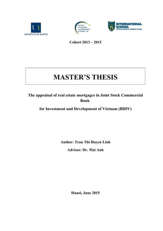 Cohort 2013 – 2015
MASTER’S THESIS
The appraisal of real estate mortgages in Joint Stock Commercial
Bank
for Investment and Development of Vietnam (BIDV)
Author: Tran Thi Huyen Linh
Advisor: Dr. Mai Anh
Hanoi, June 2015
 