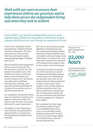 8  Independent Living Fund (2006)
Strategic aim 2
Teams at our Nottingham office
processed over 135,000 individual
customer transactions. The time
spent with our users ensured
that they continued to receive
individualised packages of support
from the ILF.
We maintained active engagement
with our users through our ‘You
Tell Us’ events across the UK. This
programme enabled users, their
families and carers to voice their
ideas, recommendations and
concerns about the ILF, the service
it provides and its initiatives.
Through these meetings, users
were able to directly contribute to
a review of how we carry out our
biennial reassessments.
Our complaints and decision review
team ensured that complaints and
appeals continued to inform the
way we work and that we carry on
learning from users’ experiences.
The addition of the Independent
Case Examiner also presented an
opportunity for our processes to
be independently considered and
improved.
We met our duty towards equality
legislation, introduced this year.
Our newly formed Equality Impact
Assessment Board reviewed all our
user policies and any changes to our
staff policies. A number of our users
have been involved in the decisions
of this Board and we hope to build
on this success in the coming year.
Throughout the year we worked
to synchronise what we do with
the wider personalisation agenda
in adult social care. Working with
our assessors across the UK, we
researched and made preparations
to begin measuring our users’
support in terms of the outcomes
that are essential to them. We
plan to continue this change over
the coming year by working with
our users and their local authorities
to ensure people are in charge of
their support.
We completed the initial stage
of a research project to build
a more detailed profile of our
users, so we are able to make
ongoing improvements to what
we do. Our initial findings helped
us to identify future customer
service improvements.
During 2010-11, our network of independent assessors spent
approximately 22,000 hours (equivalent to 3,039 working days)
engaging directly with our users through our programme of visits.
Workwithouruserstoensuretheir
experiencesinformourpracticesandto
helpthemsecuretheindependentliving
outcomestheyseektoachieve.
Assessors' time
spent engaging with
our users
22,000
hours.
Customer transactions
by Nottingham office
135,000.
Annual-Report-2010-11.indd 8 12/07/2011 14:13
 