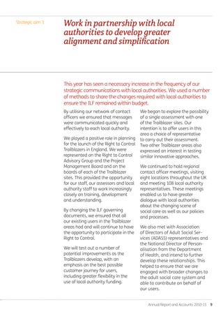 Annual Report and Accounts 2010-11  9
Strategic aim 3
By utilising our network of contact
officers we ensured that messages
were communicated quickly and
effectively to each local authority.
We played a positive role in planning
for the launch of the Right to Control
Trailblazers in England. We were
represented on the Right to Control
Advisory Group and the Project
Management Board and on the
boards of each of the Trailblazer
sites. This provided the opportunity
for our staff, our assessors and local
authority staff to work increasingly
closely on training, development
and understanding.
By changing the ILF governing
documents, we ensured that all
our existing users in the Trailblazer
areas had and will continue to have
the opportunity to participate in the
Right to Control.
We will test out a number of
potential improvements as the
Trailblazers develop, with an
emphasis on the best possible
customer journey for users,
including greater flexibility in the
use of local authority funding.
We began to explore the possibility
of a single assessment with one
of the Trailblazer sites. Our
intention is to offer users in this
area a choice of representative
to carry out their assessment.
Two other Trailblazer areas also
expressed an interest in testing
similar innovative approaches.
We continued to hold regional
contact officer meetings, visiting
eight locations throughout the UK
and meeting 108 local authority
representatives. These meetings
enabled us to have greater
dialogue with local authorities
about the changing scene of
social care as well as our policies
and processes.
We also met with Association
of Directors of Adult Social Ser-
vices (ADASS) representatives and
the National Director of Person-
alisation from the Department
of Health, and intend to further
develop these relationships. This
helped to ensure that we are
engaged with broader changes to
the adult social care system and
able to contribute on behalf of
our users.
This year has seen a necessary increase in the frequency of our
strategic communications with local authorities. We used a number
of methods to share the changes required with local authorities to
ensure the ILF remained within budget.
Workinpartnershipwithlocal
authoritiestodevelopgreater
alignmentandsimplification
Annual-Report-2010-11.indd 9 12/07/2011 14:13
 