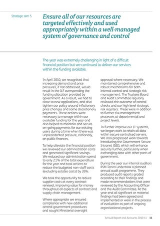 Annual Report and Accounts 2010-11  11
Ensureallofourresourcesare
targetedeffectivelyandused
appropriatelywithinawell-managed
systemofgovernanceandcontrol
The year was extremely challenging in light of a difficult
financial position but we continued to deliver our services
within the funding available.
Strategic aim 5
In April 2010, we recognised that
increasing demand and price
pressures, if not addressed, would
result in the ILF overspending the
funding allocation provided by
government. As a result, we had to
close to new applications, and also
tighten our policy around inflationary
price changes and some discretionary
payments. These actions were
necessary to manage within our
available funding for the year and
also helped to maintain and secure
on-going payments for our existing
users during a time when there was
unprecedented pressure, nationally,
on public finances.
To help alleviate the financial position
we reviewed our administration costs
and generated significant savings.
We reduced our administration spend
to only 2.5% of the total expenditure
for the year and took actions to
reduce the budgeted non-staff costs
(excluding estates costs) by 26%.
We took the opportunity to reduce
supplier costs at every contract
renewal, improving value for money
throughout all aspects of contract and
supply chain management.
Where appropriate we ensured
compliance with new additional
central government procedures
and sought Ministerial oversight
approval where necessary. We
maintained comprehensive and
robust mechanisms for both
internal control and strategic risk
management. The Trustees Board
and Audit Committee regularly
reviewed the outcome of control
checks and our high level strategic
risk registers. These were in addition
to further risk management
processes at departmental and
project levels.
To further improve our IT systems,
we began work to retain all data
within secure centralised servers.
We also progressed work towards
introducing the Government Secure
Intranet (GSI), which will enhance
security further, particularly when
exchanging data with other parts of
government.
During the year our internal auditors
RSM Tenon undertook a planned
annual audit programme. They
produced audit reports graded
according to their findings and
made recommendations that were
reviewed by the Accounting Officer
and the Audit Committee. At the
year-end all significant or material
findings had been agreed and
implemented or were in the process
of evaluation as part of ongoing
organisational projects.
Annual-Report-2010-11.indd 11 12/07/2011 14:13
 