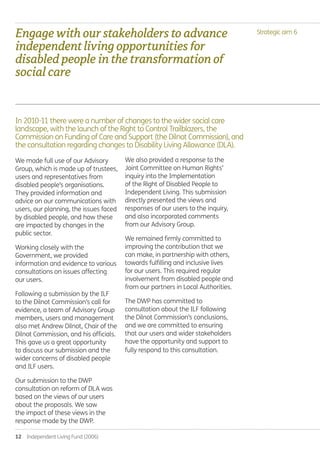 12  Independent Living Fund (2006)
Strategic aim 6
We made full use of our Advisory
Group, which is made up of trustees,
users and representatives from
disabled people’s organisations.
They provided information and
advice on our communications with
users, our planning, the issues faced
by disabled people, and how these
are impacted by changes in the
public sector.
Working closely with the
Government, we provided
information and evidence to various
consultations on issues affecting
our users.
Following a submission by the ILF
to the Dilnot Commission’s call for
evidence, a team of Advisory Group
members, users and management
also met Andrew Dilnot, Chair of the
Dilnot Commission, and his officials.
This gave us a great opportunity
to discuss our submission and the
wider concerns of disabled people
and ILF users.
Our submission to the DWP
consultation on reform of DLA was
based on the views of our users
about the proposals. We saw
the impact of these views in the
response made by the DWP.
We also provided a response to the
Joint Committee on Human Rights’
inquiry into the Implementation
of the Right of Disabled People to
Independent Living. This submission
directly presented the views and
responses of our users to the inquiry,
and also incorporated comments
from our Advisory Group.
We remained firmly committed to
improving the contribution that we
can make, in partnership with others,
towards fulfilling and inclusive lives
for our users. This required regular
involvement from disabled people and
from our partners in Local Authorities.
The DWP has committed to
consultation about the ILF following
the Dilnot Commission’s conclusions,
and we are committed to ensuring
that our users and wider stakeholders
have the opportunity and support to
fully respond to this consultation.
In 2010-11 there were a number of changes to the wider social care
landscape, with the launch of the Right to Control Trailblazers, the
Commission on Funding of Care and Support (the Dilnot Commission), and
the consultation regarding changes to Disability Living Allowance (DLA).
Engagewithourstakeholderstoadvance
independentlivingopportunitiesfor
disabledpeopleinthetransformationof
socialcare
Annual-Report-2010-11.indd 12 12/07/2011 14:13
 