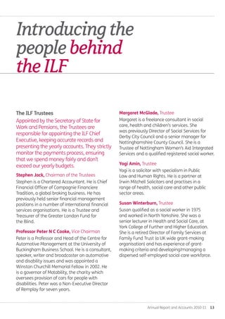 Annual Report and Accounts 2010-11  13
Stephen Jack, Chairman of the Trustees
Stephen is a Chartered Accountant. He is Chief
Financial Officer of Compagnie Financiere
Tradition, a global broking business. He has
previously held senior financial management
positions in a number of international financial
services organisations. He is a Trustee and
Treasurer of the Greater London Fund for
the Blind.
Professor Peter N C Cooke, Vice Chairman
Peter is a Professor and Head of the Centre for
Automotive Management at the University of
Buckingham Business School. He is a consultant,
speaker, writer and broadcaster on automotive
and disability issues and was appointed a
Winston Churchill Memorial Fellow in 2002. He
is a governor of Motability, the charity which
oversees provision of cars for people with
disabilities. Peter was a Non-Executive Director
of Remploy for seven years.
Margaret McGlade, Trustee
Margaret is a freelance consultant in social
care, health and children’s services. She
was previously Director of Social Services for
Derby City Council and a senior manager for
Nottinghamshire County Council. She is a
Trustee of Nottingham Women’s Aid Integrated
Services and a qualified registered social worker.
Yogi Amin, Trustee
Yogi is a solicitor with specialism in Public
Law and Human Rights. He is a partner at
Irwin Mitchell Solicitors and practises in a
range of health, social care and other public
sector areas.
Susan Winterburn, Trustee
Susan qualified as a social worker in 1975
and worked in North Yorkshire. She was a
senior lecturer in Health and Social Care, at
York College of Further and Higher Education.
She is a retired Director of Family Services at
Family Fund Trust (a UK wide grant-making
organisation) and has experience of grant-
making criteria and developing/managing a
dispersed self-employed social care workforce.
The ILF Trustees..
Appointed by the Secretary of State for
Work and Pensions, the Trustees are
responsible for appointing the ILF Chief
Executive, keeping accurate records and
presenting the yearly accounts. They strictly
monitor the payments process, ensuring
that we spend money fairly and don’t
exceed our yearly budgets.
Introducingthe
peoplebehind
theILF.
Annual-Report-2010-11.indd 13 12/07/2011 14:13
 