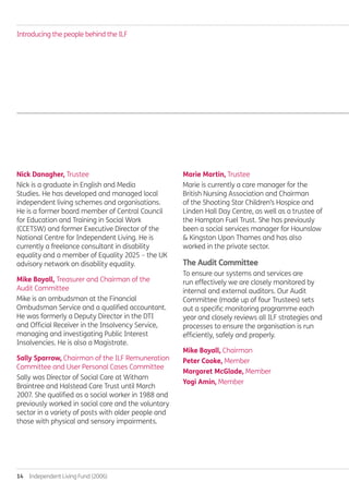 14  Independent Living Fund (2006)
Nick Danagher, Trustee
Nick is a graduate in English and Media
Studies. He has developed and managed local
independent living schemes and organisations.
He is a former board member of Central Council
for Education and Training in Social Work
(CCETSW) and former Executive Director of the
National Centre for Independent Living. He is
currently a freelance consultant in disability
equality and a member of Equality 2025 – the UK
advisory network on disability equality.
Mike Boyall, Treasurer and Chairman of the
Audit Committee
Mike is an ombudsman at the Financial
Ombudsman Service and a qualified accountant.
He was formerly a Deputy Director in the DTI
and Official Receiver in the Insolvency Service,
managing and investigating Public Interest
Insolvencies. He is also a Magistrate.
Sally Sparrow, Chairman of the ILF Remuneration
Committee and User Personal Cases Committee
Sally was Director of Social Care at Witham
Braintree and Halstead Care Trust until March
2007. She qualified as a social worker in 1988 and
previously worked in social care and the voluntary
sector in a variety of posts with older people and
those with physical and sensory impairments.
Marie Martin, Trustee
Marie is currently a care manager for the
British Nursing Association and Chairman
of the Shooting Star Children’s Hospice and
Linden Hall Day Centre, as well as a trustee of
the Hampton Fuel Trust. She has previously
been a social services manager for Hounslow
& Kingston Upon Thames and has also
worked in the private sector.
The Audit Committee
To ensure our systems and services are
run effectively we are closely monitored by
internal and external auditors. Our Audit
Committee (made up of four Trustees) sets
out a specific monitoring programme each
year and closely reviews all ILF strategies and
processes to ensure the organisation is run
efficiently, safely and properly.
Mike Boyall, Chairman
Peter Cooke, Member
Margaret McGlade, Member
Yogi Amin, Member
Introducing the people behind the ILF
Annual-Report-2010-11.indd 14 12/07/2011 14:13
 