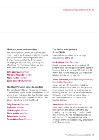 Annual Report and Accounts 2010-11  15
The Remuneration Committee
The Remuneration Committee oversees and
reports to the Trustees on the salaries, rewards
and conditions of service in place at the ILF.
It also makes sure that the ILF conducts
its employee relations fairly, efficiently and
effectively. For more information, see the
Remuneration Report on page 27.
Sally Sparrow, Chairman
Margaret McGlade, Member
Marie Martin, Member
Susan Winterburn, Member
The User Personal Cases Committee
The User Personal Cases Committee considers
cases referred by the Senior Management Panel
where a user has requested that Trustees make
an individual discretionary decision within their
powers as set out in the Trust Deed.
Sally Sparrow, Chairman
Yogi Amin, Member
Nick Danagher, Member
Marie Martin, Member
Peter Cooke, Member
Susan Winterburn, Member
The Senior Management
Board (SMB)
The SMB is responsible for the strategic
management of the ILF.
Patrick Boyle, Chief Executive
Patrick is accountable for all aspects of ILF
performance, reporting directly to the Board of
Trustees. As the Accounting Officer for the ILF,
Patrick also reports directly to DWP via senior
officials and the sponsor group.
James Sanderson, Chief Operating Officer and
Deputy Chief Executive
James oversees ILF operations including
service delivery, social work and performance
improvement functions. He is responsible for
ensuring that we continue to deliver excellent
standards of service to our users. James is
also heavily involved in ILF’s externally
focused agenda.
Steve Jarratt, Resources Director
Steve is responsible for all aspects of financial
management and control within the ILF;
including payment security, compliance and
debt recovery. The role includes close liaison
with internal and external audit plus the
oversight of the organisation’s key resources of
staff, IT and estates.
Introducing the people behind the ILF
Annual-Report-2010-11.indd 15 12/07/2011 14:13
 