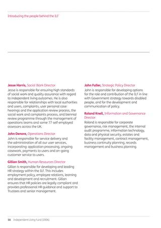 16  Independent Living Fund (2006)
Jesse Harris, Social Work Director
Jesse is responsible for ensuring high standards
of social work and quality assurance with regard
to independent living outcomes. He is also
responsible for relationships with local authorities
and users, complaints, user personal case
hearings and the application review process, the
social work and complaints process, and biennial
review programme through the management of
operations teams and some 77 self-employed
assessors across the UK.
John Denore, Operations Director
John is responsible for service delivery and
the administration of all our user services,
incorporating: application processing, ongoing
casework, payments to users and on-going
customer service to users.
Gillian Smith, Human Resources Director
Gillian is responsible for developing and leading
HR strategy within the ILF. This includes
employment policy, employee relations, learning
and development and recruitment. Gillian
ensures that HR policies are legally compliant and
provides professional HR guidance and support to
Trustees and senior management.
John Fuller, Strategic Policy Director
John is responsible for developing options
for the role and contribution of the ILF in line
with Government strategy towards disabled
people, and for the development and
communication of policy.
Roland Knell, Information and Governance
Director
Roland is responsible for corporate
governance, risk management, the internal
audit programme, information technology,
data and physical security, estates and
facility management, contract management,
business continuity planning, records
management and business planning.
Introducing the people behind the ILF
Annual-Report-2010-11.indd 16 12/07/2011 14:13
 